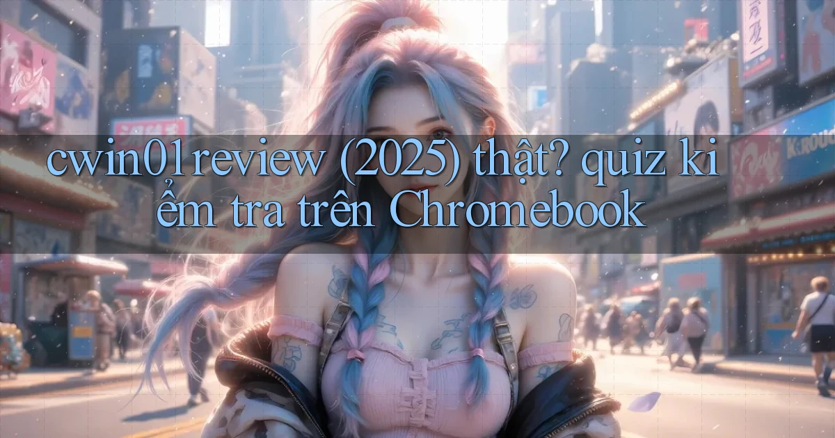 cwin01 review (2025) thật quiz kiểm tra trên Chromebook