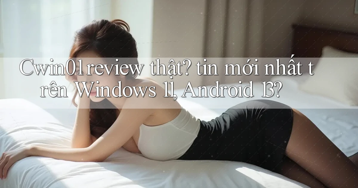 Cwin01 review thật tin mới nhất trên Windows 11, Android 13