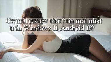 Cwin01 review thật tin mới nhất trên Windows 11, Android 13