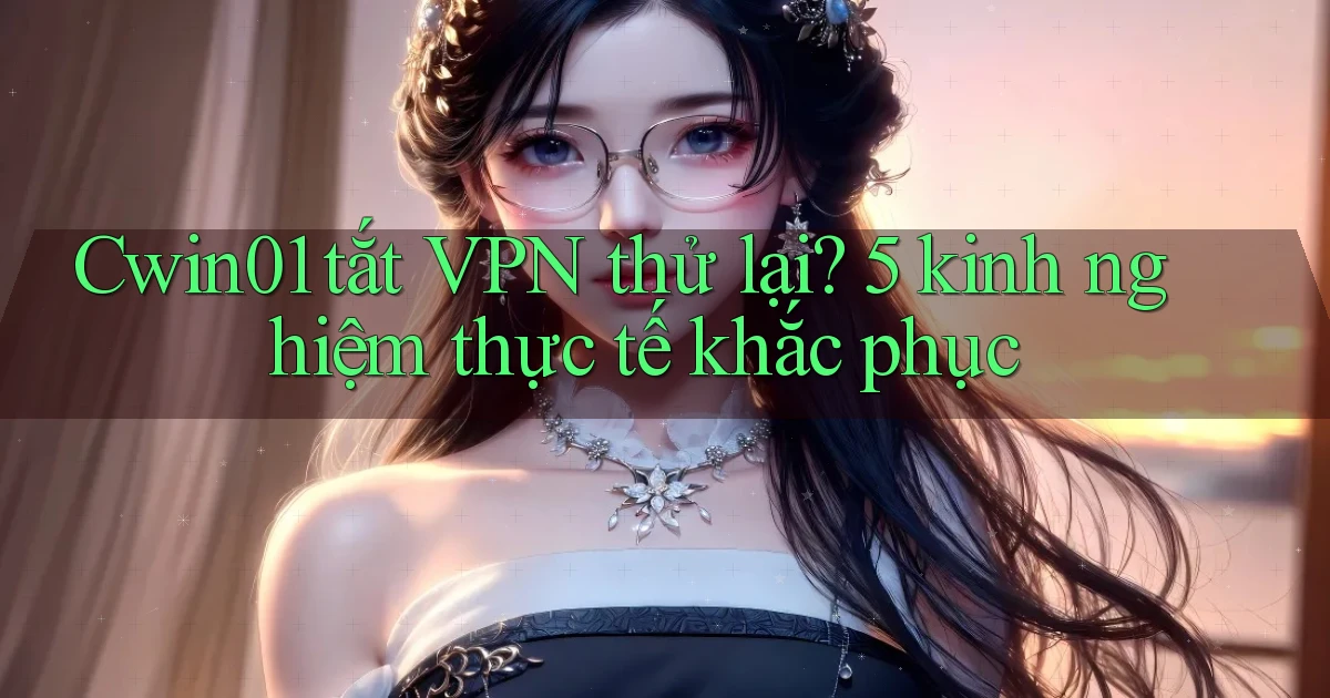 Cwin01 tắt VPN thử lại 5 kinh nghiệm thực tế khắc phục