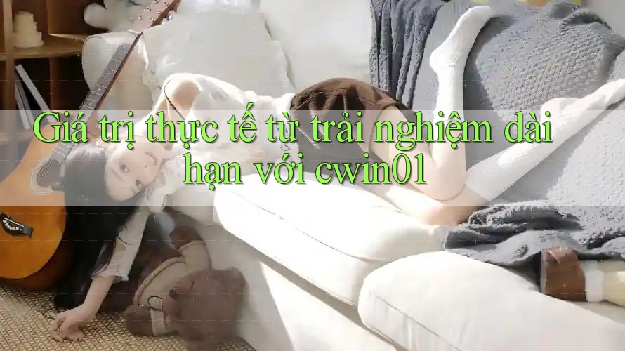 Giá trị thực tế từ trải nghiệm dài hạn với cwin01 Giá trị thực tế từ trải nghiệm dài hạn với cwin01