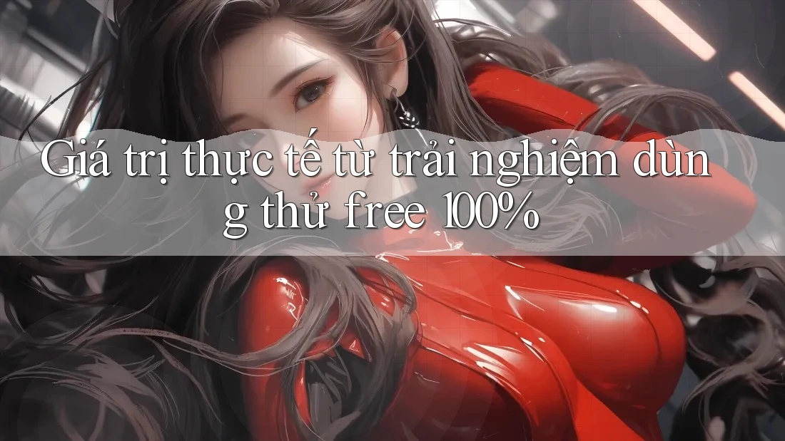 Giá trị thực tế từ trải nghiệm dùng thử free 100% Giá trị thực tế từ trải nghiệm dùng thử free 100%