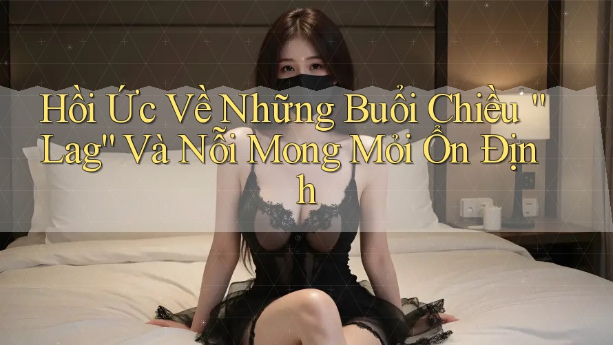 Hồi Ức Về Những Buổi Chiều “Lag” Và Nỗi Mong Mỏi Ổn Định