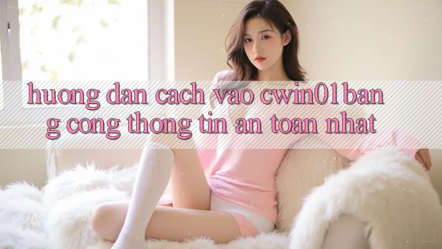 Hướng Dẫn Cách Vào Cwin01 Bằng Cổng thông tin An Toàn Nhất