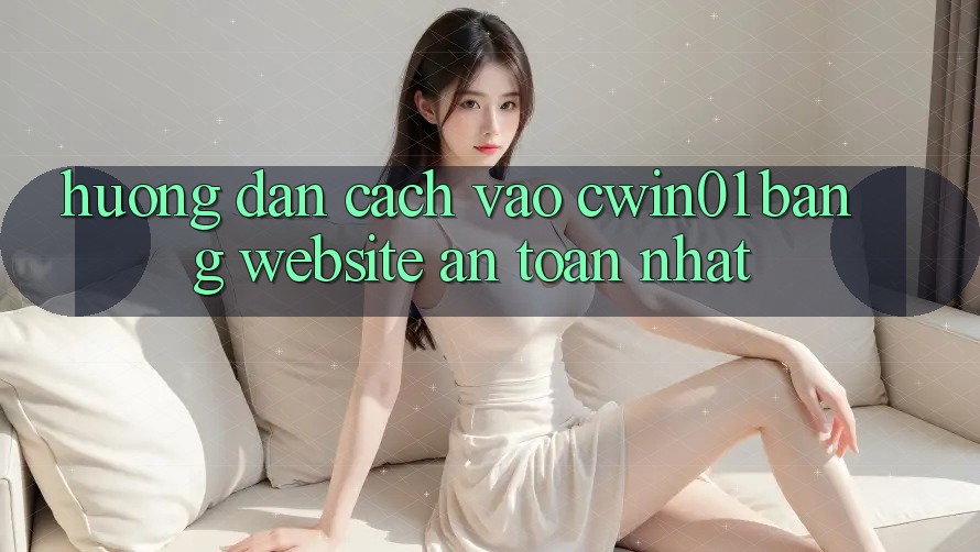 Hướng Dẫn Cách Vào Cwin01 Bằng Website An Toàn Nhất