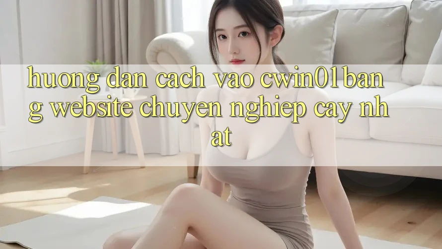 Hướng Dẫn Cách Vào Cwin01 Bằng Website Chuyên nghiệp cậy Nhất