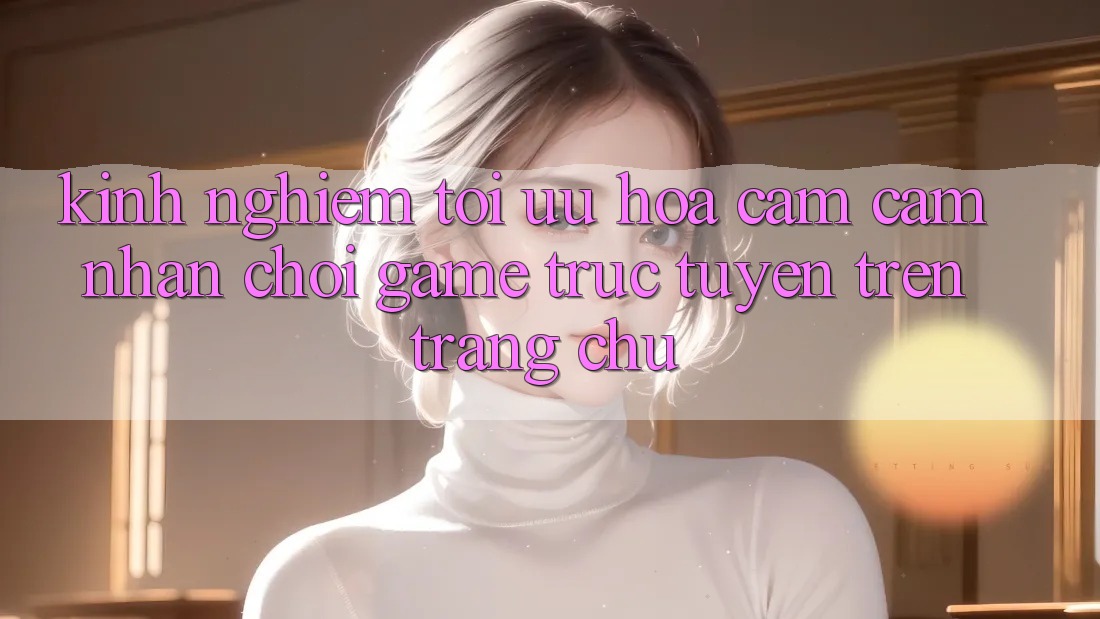 Kinh Nghiệm Tối Ưu Hóa Cảm cảm nhận Chơi Game Trực Tuyến Trên Trang chủ