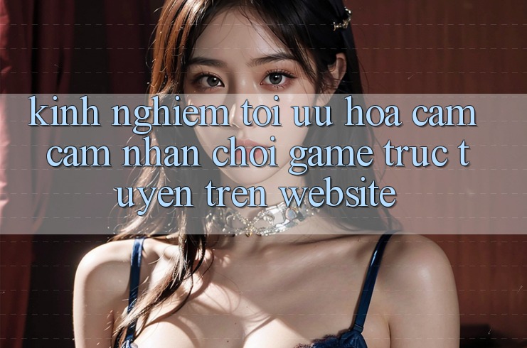 Kinh Nghiệm Tối Ưu Hóa Cảm cảm nhận Chơi Game Trực Tuyến Trên Website Kinh Nghiệm Tối Ưu Hóa Cảm cảm nhận Chơi Game Trực Tuyến Trên Website