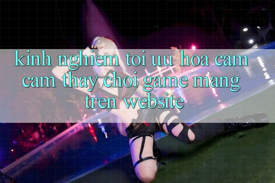 Kinh Nghiệm Tối Ưu Hóa Cảm cảm thấy Chơi Game mạng Trên Website