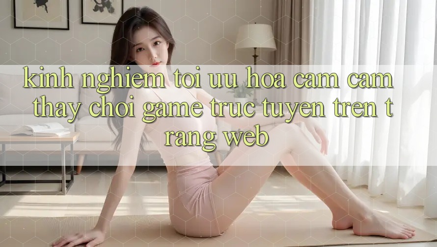Kinh Nghiệm Tối Ưu Hóa Cảm cảm thấy Chơi Game Trực Tuyến Trên Trang web Kinh Nghiệm Tối Ưu Hóa Cảm cảm thấy Chơi Game Trực Tuyến Trên Trang web