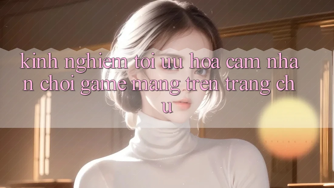 Kinh Nghiệm Tối Ưu Hóa Cảm nhận Chơi Game mạng Trên Trang chủ