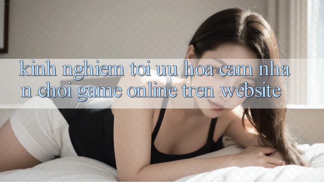 Kinh Nghiệm Tối Ưu Hóa Cảm nhận Chơi Game online Trên Website