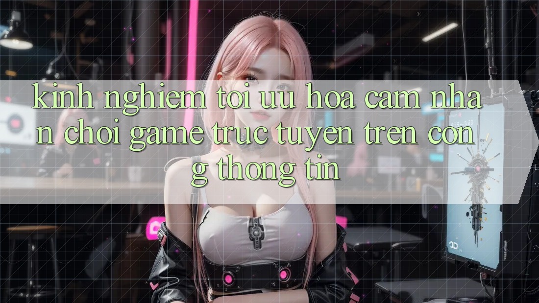 Kinh Nghiệm Tối Ưu Hóa Cảm nhận Chơi Game Trực Tuyến Trên Cổng thông tin Kinh Nghiệm Tối Ưu Hóa Cảm nhận Chơi Game Trực Tuyến Trên Cổng thông tin