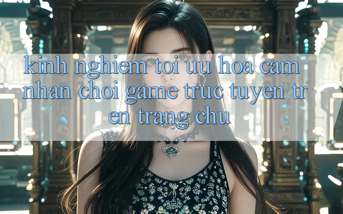 Kinh Nghiệm Tối Ưu Hóa Cảm nhận Chơi Game Trực Tuyến Trên Trang chủ