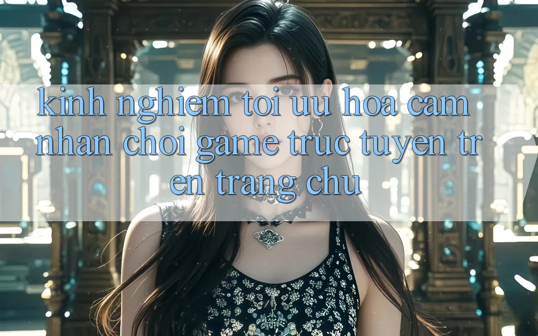 Kinh Nghiệm Tối Ưu Hóa Cảm nhận Chơi Game Trực Tuyến Trên Trang chủ