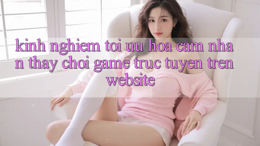 Kinh Nghiệm Tối Ưu Hóa Cảm nhận thấy Chơi Game Trực Tuyến Trên Website