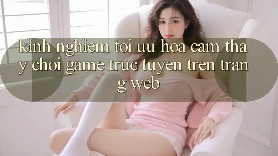 Kinh Nghiệm Tối Ưu Hóa Cảm thấy Chơi Game Trực Tuyến Trên Trang web