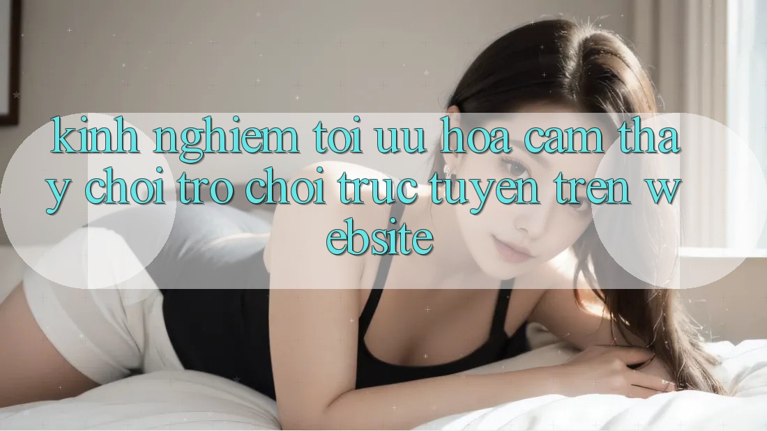 Kinh Nghiệm Tối Ưu Hóa Cảm thấy Chơi Trò chơi Trực Tuyến Trên Website