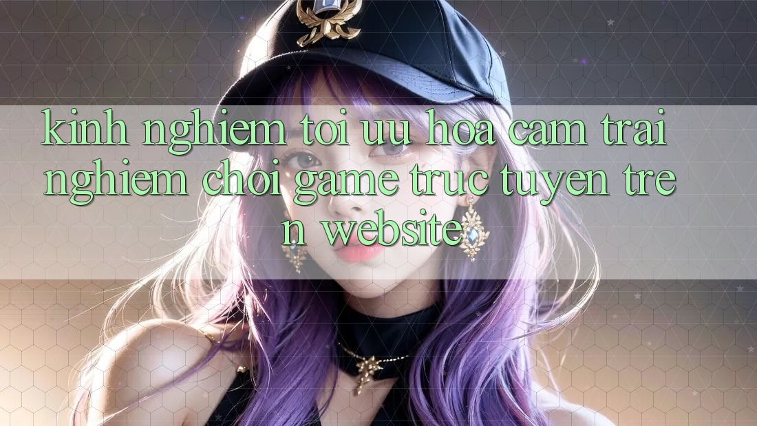 Kinh Nghiệm Tối Ưu Hóa Cảm trải nghiệm Chơi Game Trực Tuyến Trên Website