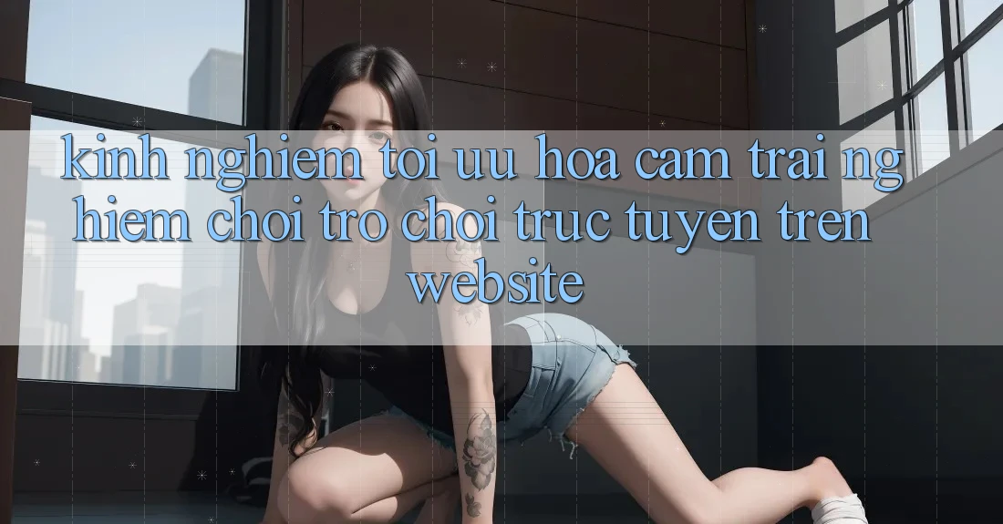 Kinh Nghiệm Tối Ưu Hóa Cảm trải nghiệm Chơi Trò chơi Trực Tuyến Trên Website Kinh Nghiệm Tối Ưu Hóa Cảm trải nghiệm Chơi Trò chơi Trực Tuyến Trên Website
