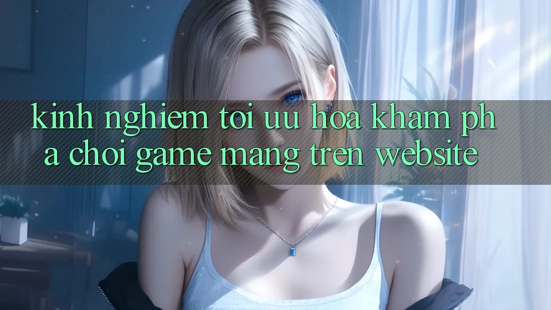 Kinh Nghiệm Tối Ưu Hóa Khám phá Chơi Game mạng Trên Website Kinh Nghiệm Tối Ưu Hóa Khám phá Chơi Game mạng Trên Website