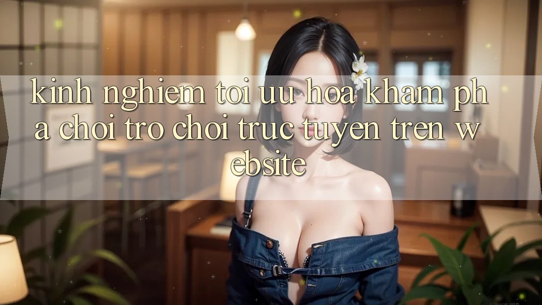 Kinh Nghiệm Tối Ưu Hóa Khám phá Chơi Trò chơi Trực Tuyến Trên Website