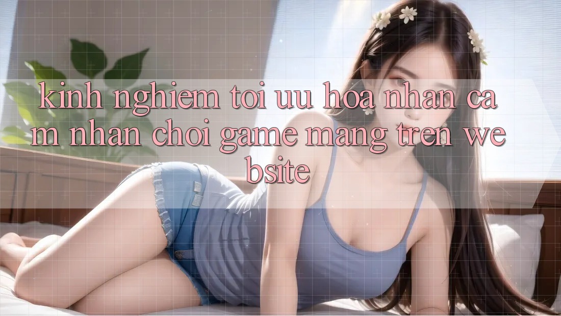 Kinh Nghiệm Tối Ưu Hóa Nhận cảm nhận Chơi Game mạng Trên Website Kinh Nghiệm Tối Ưu Hóa Nhận cảm nhận Chơi Game mạng Trên Website