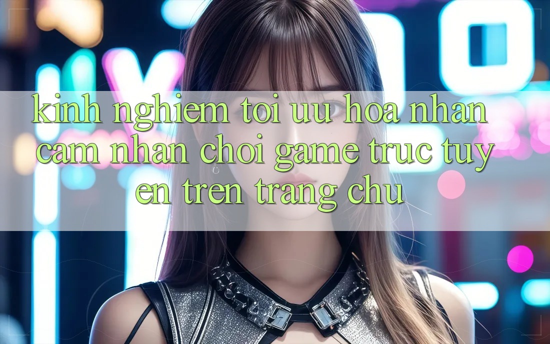 Kinh Nghiệm Tối Ưu Hóa Nhận cảm nhận Chơi Game Trực Tuyến Trên Trang chủ