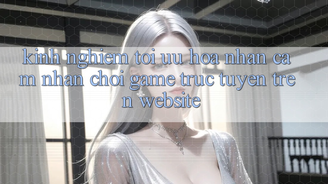Kinh Nghiệm Tối Ưu Hóa Nhận cảm nhận Chơi Game Trực Tuyến Trên Website