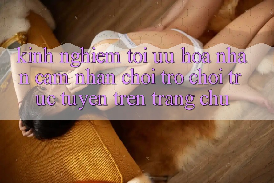 Kinh Nghiệm Tối Ưu Hóa Nhận cảm nhận Chơi Trò chơi Trực Tuyến Trên Trang chủ