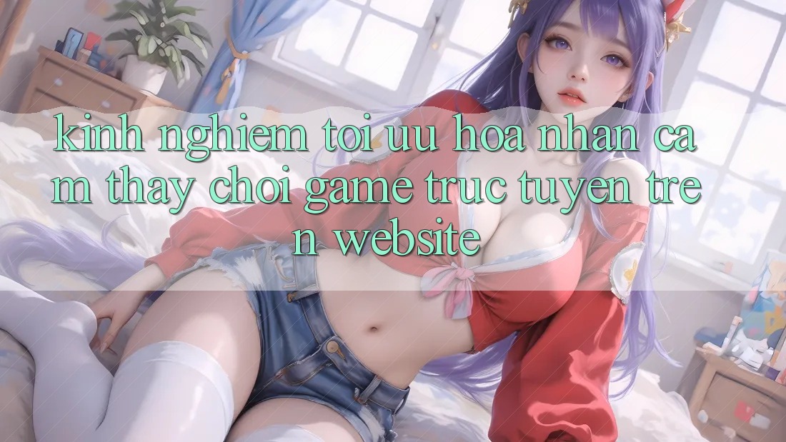 Kinh Nghiệm Tối Ưu Hóa Nhận cảm thấy Chơi Game Trực Tuyến Trên Website