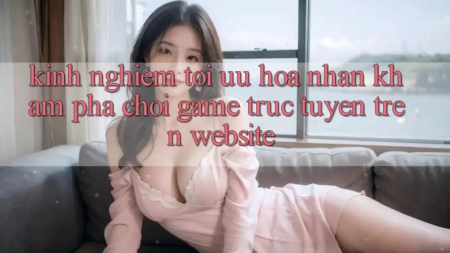 Kinh Nghiệm Tối Ưu Hóa Nhận khám phá Chơi Game Trực Tuyến Trên Website