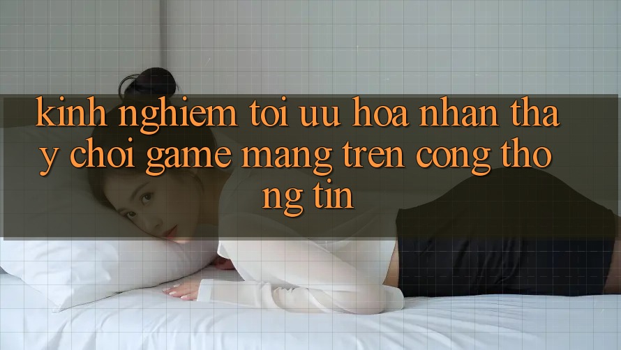 Kinh nghiệm Tối Ưu Hóa Nhận thấy Chơi Game mạng Trên Cổng thông tin