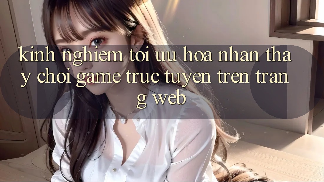 Kinh Nghiệm Tối Ưu Hóa Nhận thấy Chơi Game Trực Tuyến Trên Trang web