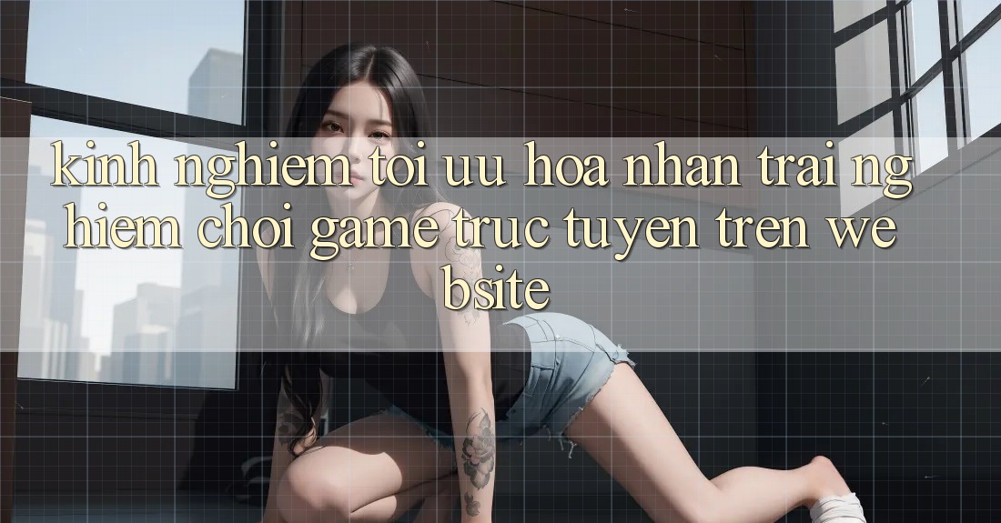 Kinh nghiệm Tối Ưu Hóa Nhận trải nghiệm Chơi Game Trực Tuyến Trên Website Kinh nghiệm Tối Ưu Hóa Nhận trải nghiệm Chơi Game Trực Tuyến Trên Website
