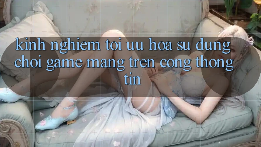 Kinh Nghiệm Tối Ưu Hóa Sử dụng Chơi Game mạng Trên Cổng thông tin Kinh Nghiệm Tối Ưu Hóa Sử dụng Chơi Game mạng Trên Cổng thông tin