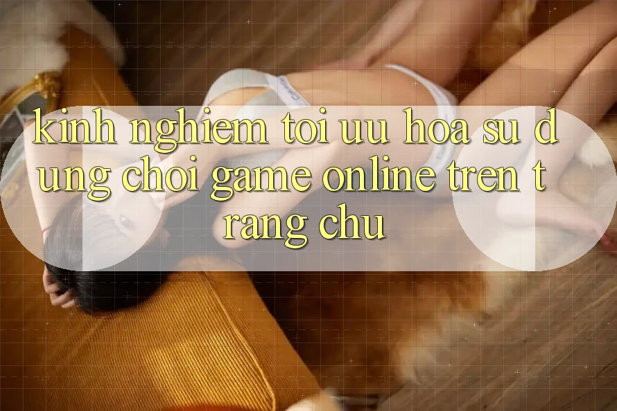 Kinh Nghiệm Tối Ưu Hóa Sử dụng Chơi Game online Trên Trang chủ