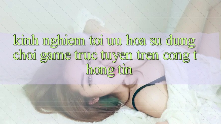 Kinh Nghiệm Tối Ưu Hóa Sử dụng Chơi Game Trực Tuyến Trên Cổng thông tin