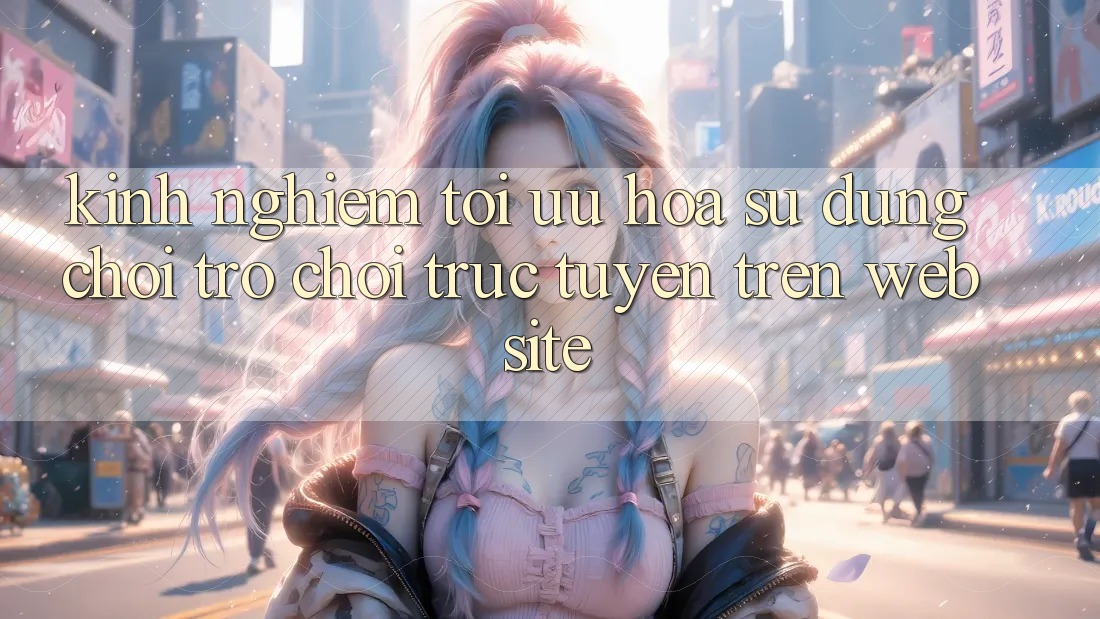 Kinh Nghiệm Tối Ưu Hóa Sử dụng Chơi Trò chơi Trực Tuyến Trên Website