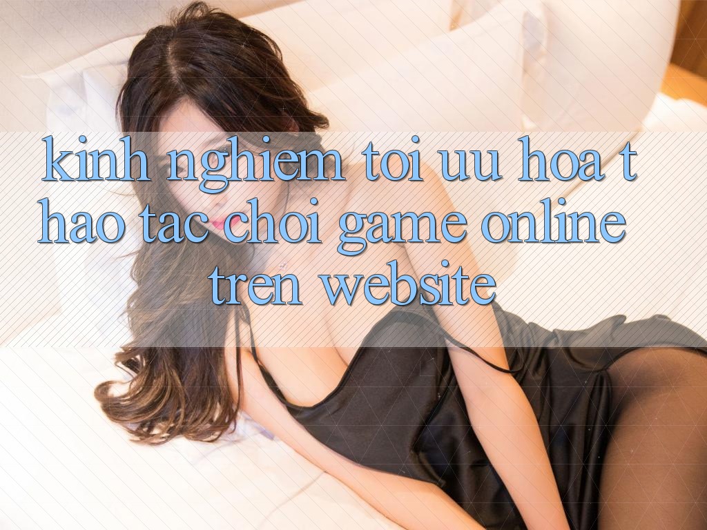 Kinh Nghiệm Tối Ưu Hóa Thao tác Chơi Game online Trên Website