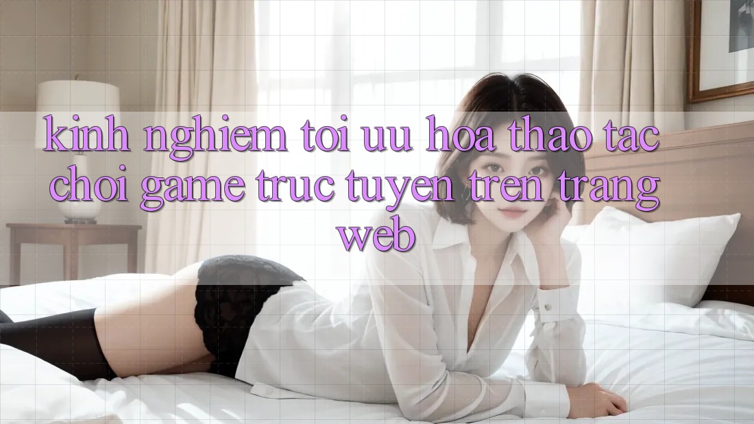 Kinh Nghiệm Tối Ưu Hóa Thao tác Chơi Game Trực Tuyến Trên Trang web