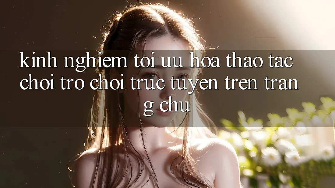 Kinh Nghiệm Tối Ưu Hóa Thao tác Chơi Trò chơi Trực Tuyến Trên Trang chủ