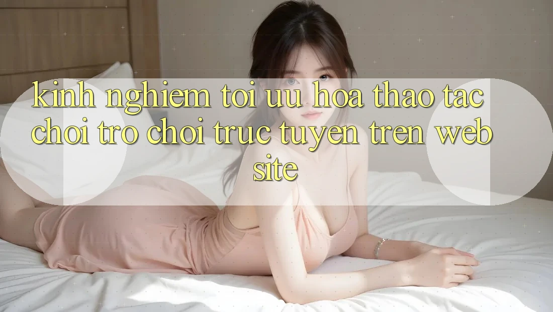 Kinh Nghiệm Tối Ưu Hóa Thao tác Chơi Trò chơi Trực Tuyến Trên Website Kinh Nghiệm Tối Ưu Hóa Thao tác Chơi Trò chơi Trực Tuyến Trên Website