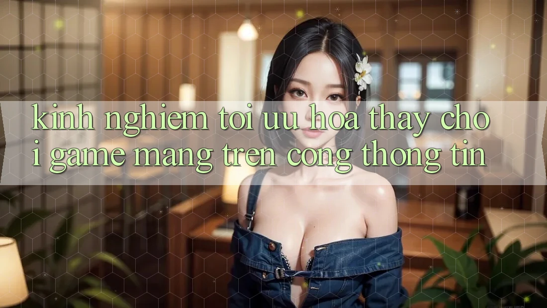 Kinh Nghiệm Tối Ưu Hóa Thấy Chơi Game mạng Trên Cổng thông tin