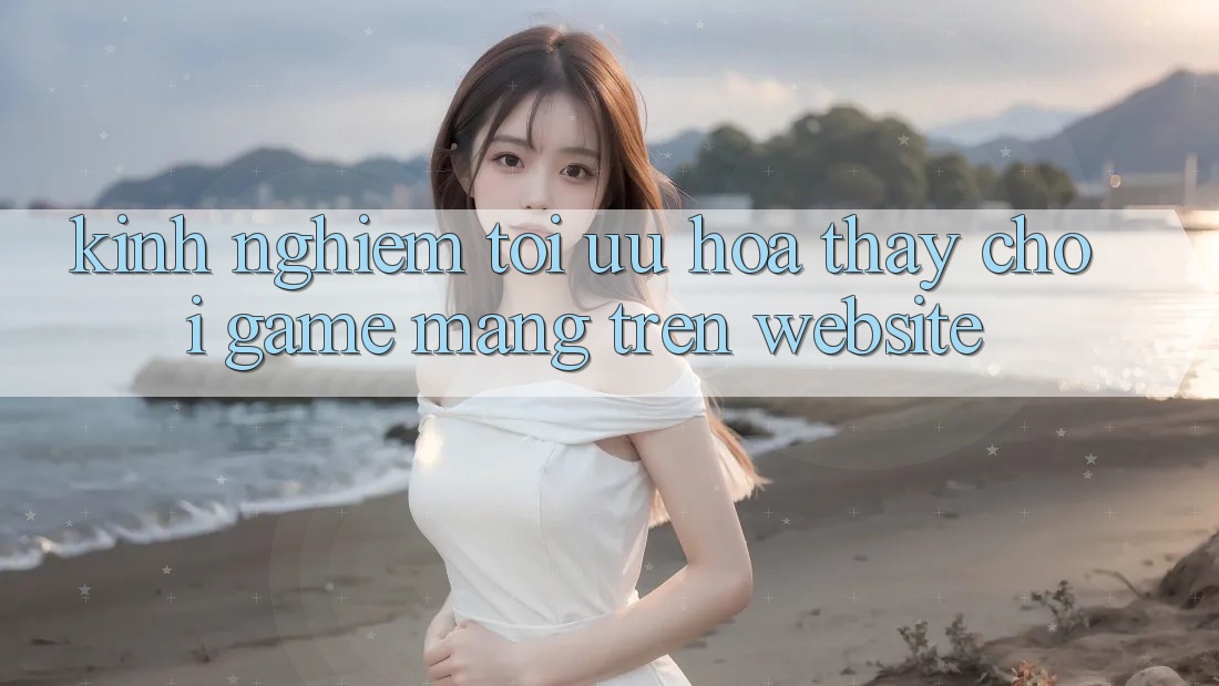 Kinh Nghiệm Tối Ưu Hóa Thấy Chơi Game mạng Trên Website