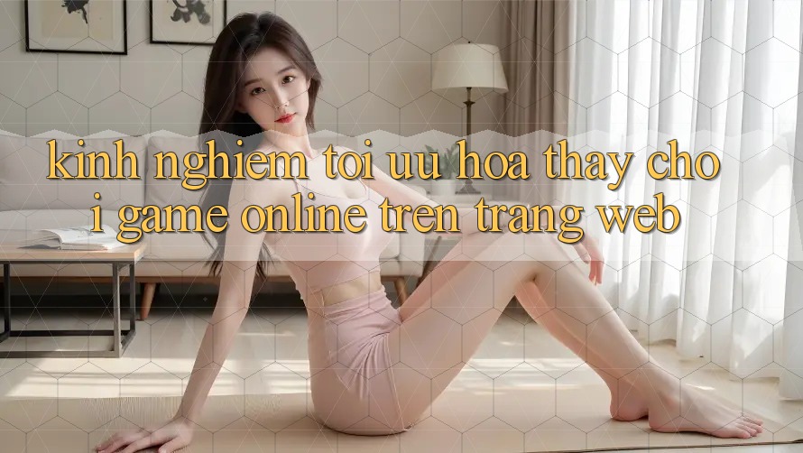 Kinh Nghiệm Tối Ưu Hóa Thấy Chơi Game online Trên Trang web