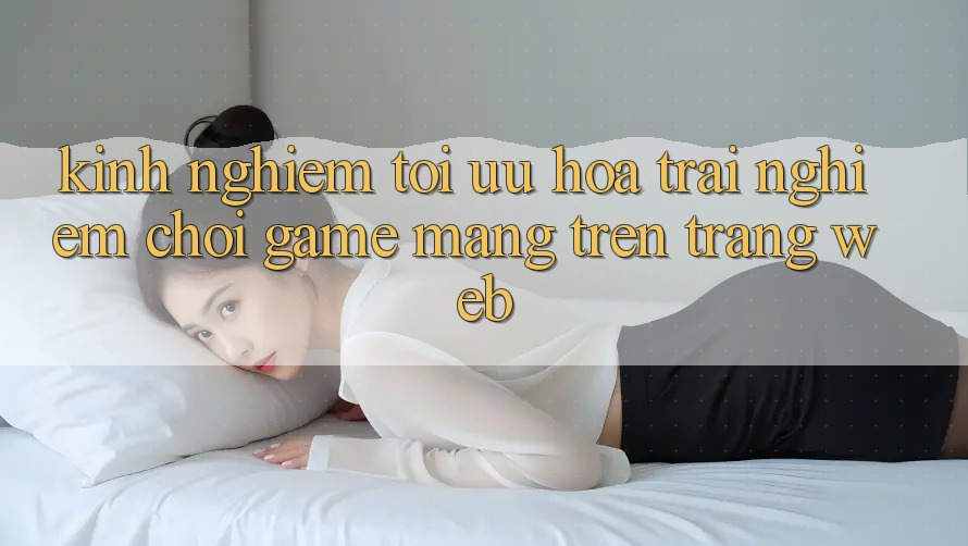 Kinh Nghiệm Tối Ưu Hóa Trải nghiệm Chơi Game mạng Trên Trang web