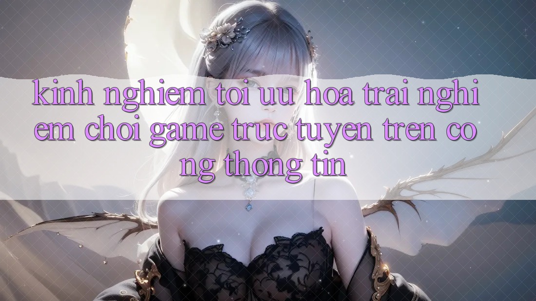 Kinh Nghiệm Tối Ưu Hóa Trải Nghiệm Chơi Game Trực Tuyến Trên Cổng thông tin