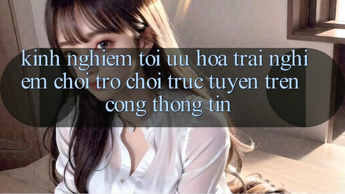 Kinh Nghiệm Tối Ưu Hóa Trải nghiệm Chơi Trò chơi Trực Tuyến Trên Cổng thông tin