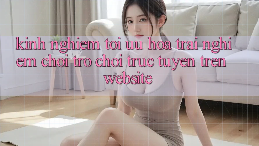 Kinh Nghiệm Tối Ưu Hóa Trải Nghiệm Chơi Trò chơi Trực Tuyến Trên Website